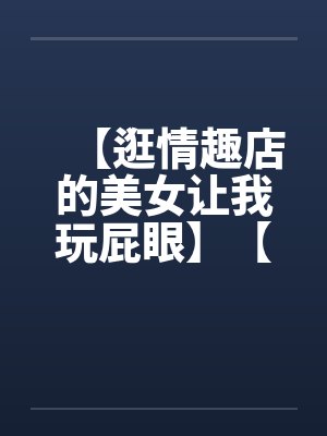 【逛情趣店的美女让我玩屁眼】【完】 【逛情趣店的美女让我玩屁眼】【完】