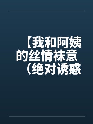 【我和阿姨的丝情袜意(绝对诱惑)】【完结】 【我和阿姨的丝情袜意(绝对诱惑)】【完结】
