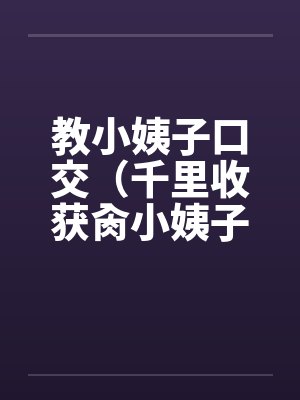 教小姨子口交(千里收获肏小姨子) 教小姨子口交(千里收获肏小姨子)