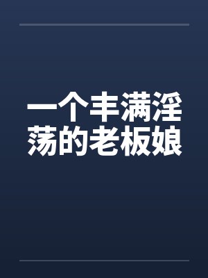 一个丰满淫荡的老板娘 一个丰满淫荡的老板娘