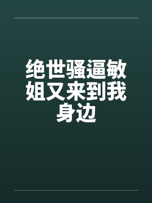 绝世骚逼敏姐又来到我身边 绝世骚逼敏姐又来到我身边