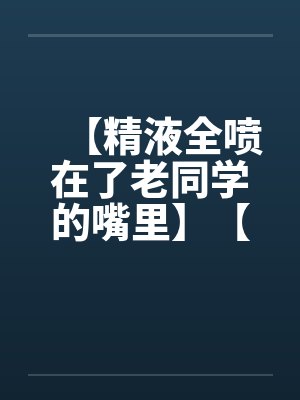 【精液全喷在了老同学的嘴里】【完】 【精液全喷在了老同学的嘴里】【完】