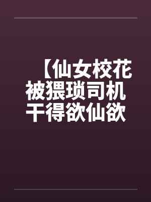 【仙女校花被猥琐司机干得欲仙欲死】【完】 【仙女校花被猥琐司机干得欲仙欲死】【完】