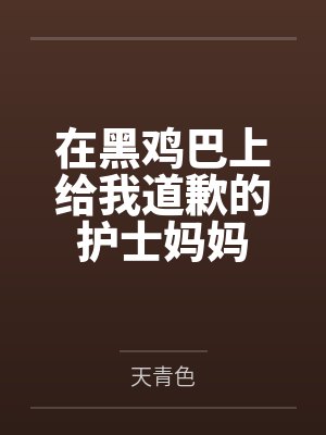 在黑鸡巴上给我道歉的护士妈妈 在黑鸡巴上给我道歉的护士妈妈