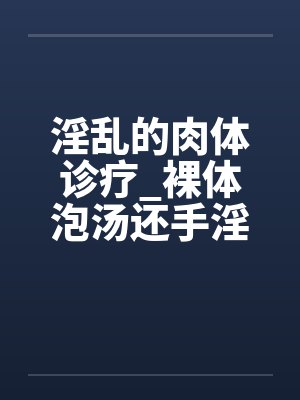 淫乱的肉体诊疗_裸体泡汤还手淫骚女被的后篇 淫乱的肉体诊疗_裸体泡汤还手淫骚女被的后篇
