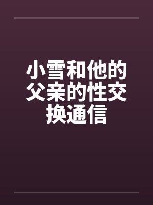 小雪和他的父亲的性交换通信 小雪和他的父亲的性交换通信
