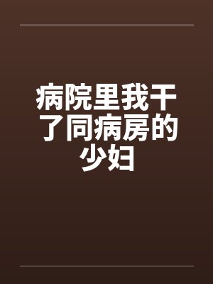 病院里我干了同病房的少妇 病院里我干了同病房的少妇