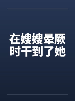在嫂嫂晕厥时干到了她 在嫂嫂晕厥时干到了她