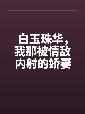 白玉珠华,我那被情敌内射的娇妻 白玉珠华,我那被情敌内射的娇妻