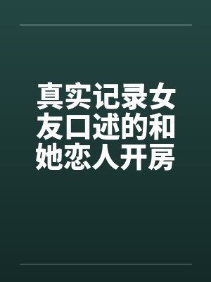 真实记录女友口述的和她恋人开房经历 真实记录女友口述的和她恋人开房经历