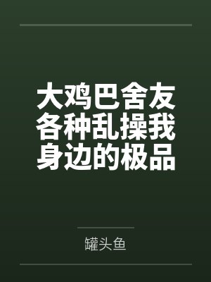 吕茂江歆澜大鸡巴舍友各种乱操我身边的极品美女 吕茂江歆澜大鸡巴舍友各种乱操我身边的极品美女
