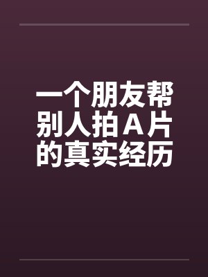 一个朋友帮别人拍A片的真实经历 一个朋友帮别人拍A片的真实经历
