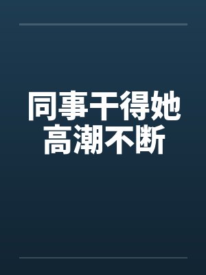 同事干得她高潮不断 同事干得她高潮不断