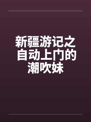 新疆游记之自动上门的潮吹妹 新疆游记之自动上门的潮吹妹