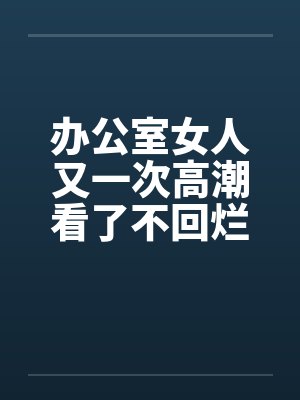 办公室女人又一次高潮看了不回烂JJ 办公室女人又一次高潮看了不回烂JJ