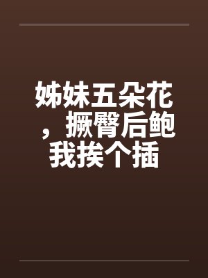 姊妹五朵花,撅臀后鲍我挨个插 姊妹五朵花,撅臀后鲍我挨个插