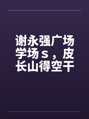 谢永强广场学场s,皮长山得空干小蒙 谢永强广场学场s,皮长山得空干小蒙