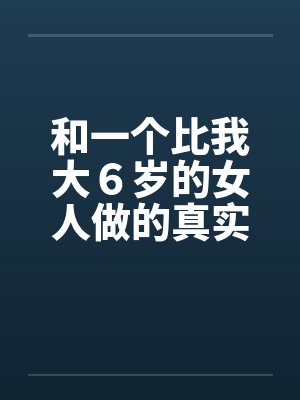 和一个比我大6岁的女人做的真实经历 和一个比我大6岁的女人做的真实经历