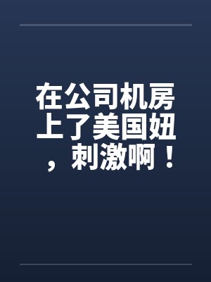 在公司机房上了美国妞,刺激啊! 在公司机房上了美国妞,刺激啊!