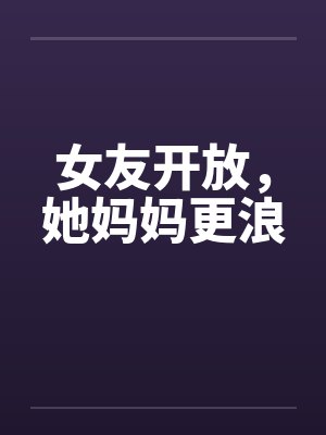 女友开放,她妈妈更浪 女友开放,她妈妈更浪