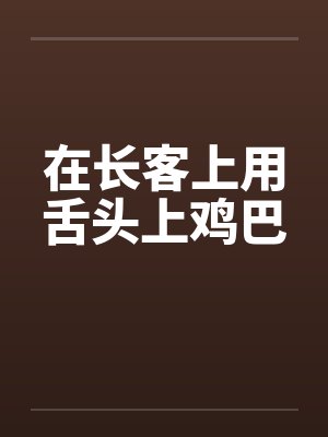 在长客上用舌头上鸡巴 在长客上用舌头上鸡巴
