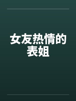 女友热情的表姐 女友热情的表姐
