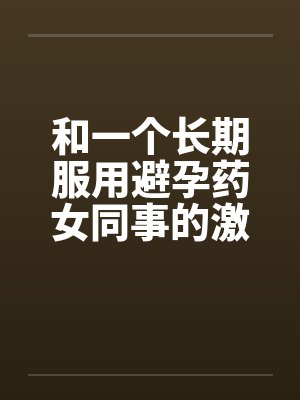 和一个长期服用避孕药女同事的激情 和一个长期服用避孕药女同事的激情
