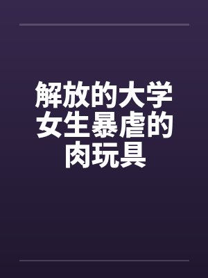 解放的大学女生暴虐的肉玩具 解放的大学女生暴虐的肉玩具