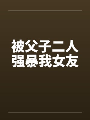 被父子二人强暴我女友 被父子二人强暴我女友