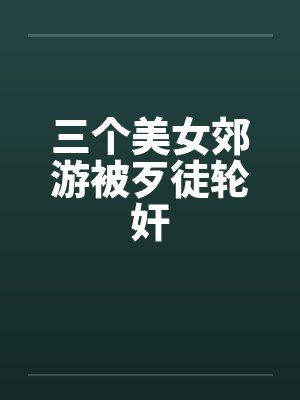 三个美女郊游被歹徒轮奸 三个美女郊游被歹徒轮奸