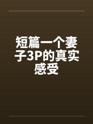 短篇一个妻子3P的真实感受 短篇一个妻子3P的真实感受