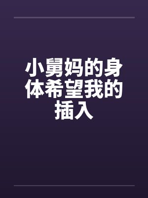 小舅妈的身体希望我的插入 小舅妈的身体希望我的插入