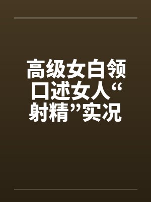 高级女白领口述女人“射精”实况 高级女白领口述女人“射精”实况