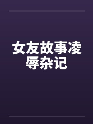 女友故事凌辱杂记 女友故事凌辱杂记