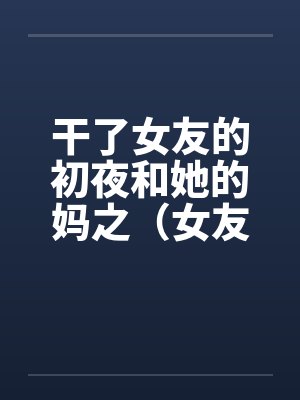 干了女友的初夜和她的妈之(女友篇) 干了女友的初夜和她的妈之(女友篇)