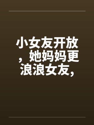 小女友开放,她妈妈更浪浪女友,浪丈母娘 小女友开放,她妈妈更浪浪女友,浪丈母娘