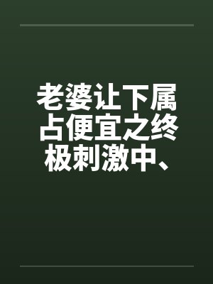 老婆让下属占便宜之终极刺激中、下 老婆让下属占便宜之终极刺激中、下