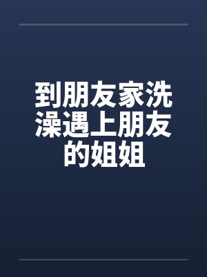 到朋友家洗澡遇上朋友的姐姐 到朋友家洗澡遇上朋友的姐姐