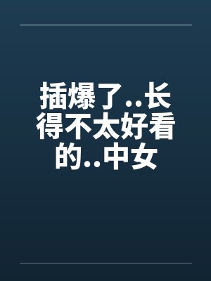 插爆了..长得不太好看的..中女 插爆了..长得不太好看的..中女