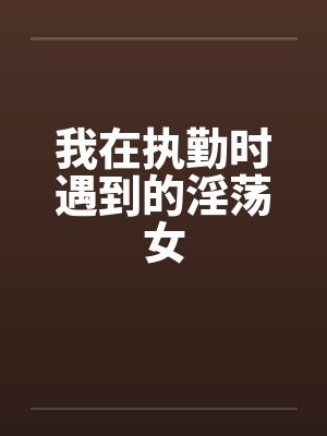我在执勤时遇到的淫荡女 我在执勤时遇到的淫荡女