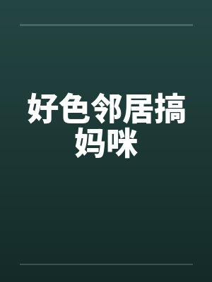 好色邻居搞妈咪 好色邻居搞妈咪