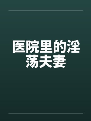医院里的淫荡夫妻 医院里的淫荡夫妻