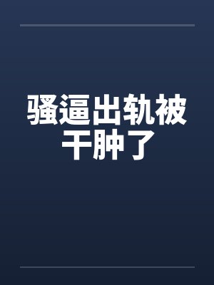 骚逼出轨被干肿了 骚逼出轨被干肿了