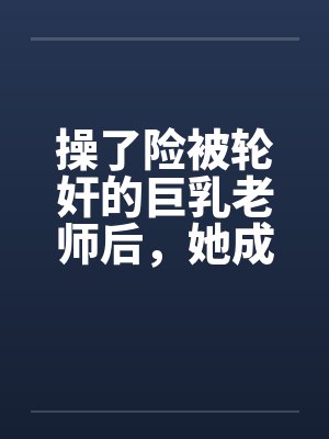 操了险被轮奸的巨乳老师后,她成为了我的妈妈 操了险被轮奸的巨乳老师后,她成为了我的妈妈