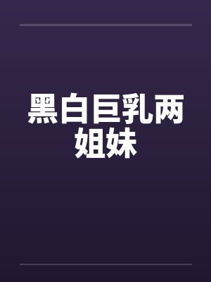 黑白巨乳两姐妹 黑白巨乳两姐妹