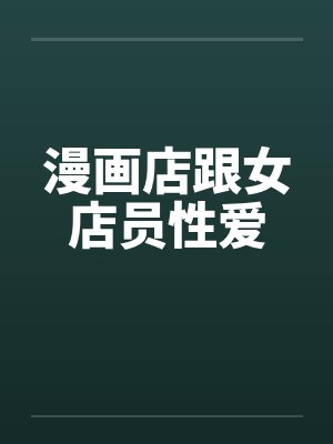 漫画店跟女店员性爱 漫画店跟女店员性爱