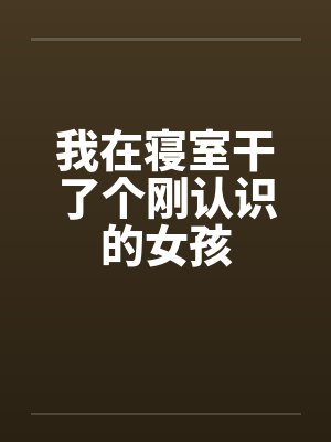 我在寝室干了个刚认识的女孩 我在寝室干了个刚认识的女孩