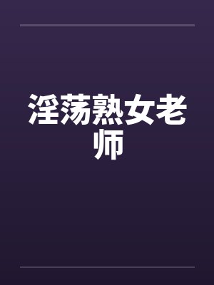 淫荡熟女老师 淫荡熟女老师