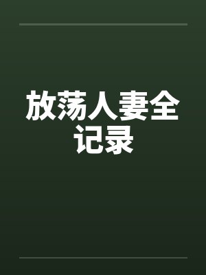 放荡人妻全记录 放荡人妻全记录
