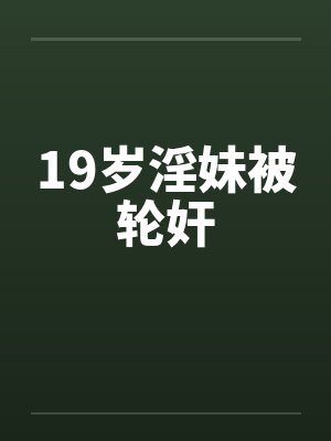 19岁淫妹被轮奸 19岁淫妹被轮奸